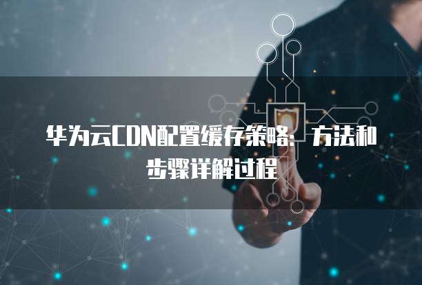 华为云CDN配置缓存策略：方法和步骤详解过程