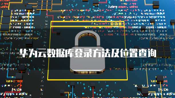 华为云数据库登录方法及位置查询