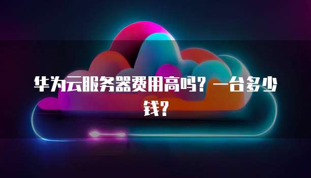 华为云服务器费用高吗？一台多少钱？