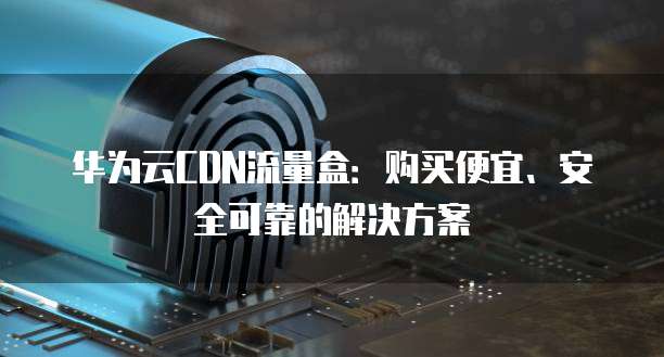 华为云CDN流量盒:购买便宜、安全可靠的解决方案