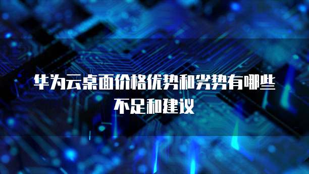 华为云桌面价格优势和劣势有哪些不足和建议