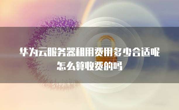 华为云服务器租用费用多少合适呢怎么算收费的吗