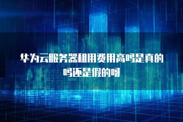 华为云服务器租用费用高吗是真的吗还是假的呀