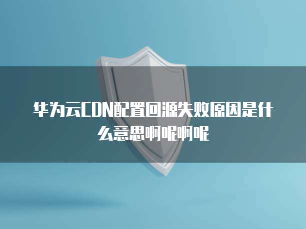 华为云CDN配置回源失败原因是什么意思啊呢啊呢
