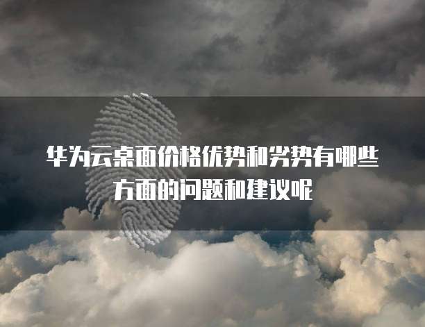 华为云桌面价格优势和劣势有哪些方面的问题和建议呢