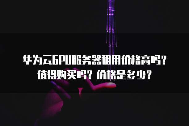 华为云GPU服务器租用价格高吗?值得购买吗?价格是多少?
