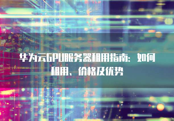华为云GPU服务器租用指南:如何租用、价格及优势