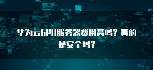 华为云GPU服务器费用高吗?真的是安全吗?