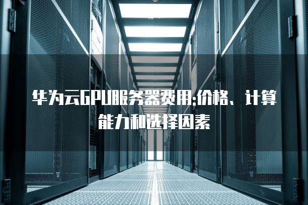 华为云GPU服务器费用:价格、计算能力和选择因素