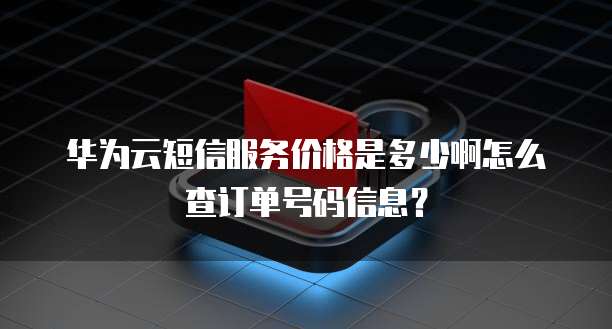 华为云短信服务价格是多少啊怎么查订单号码信息?
