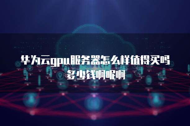 华为云gpu服务器怎么样值得买吗多少钱啊呢啊