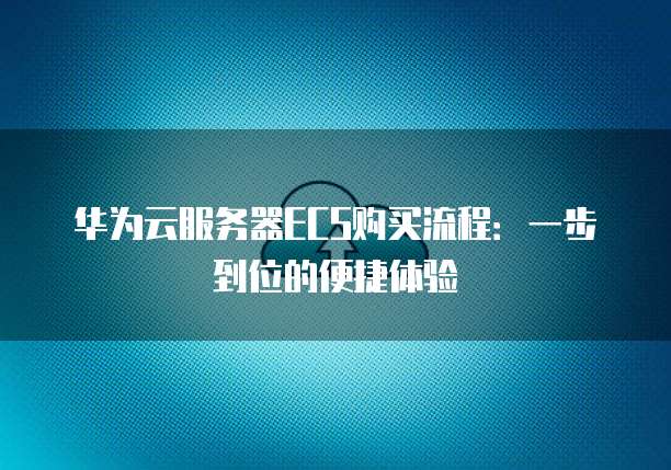 华为云服务器ECS购买流程:一步到位的便捷体验
