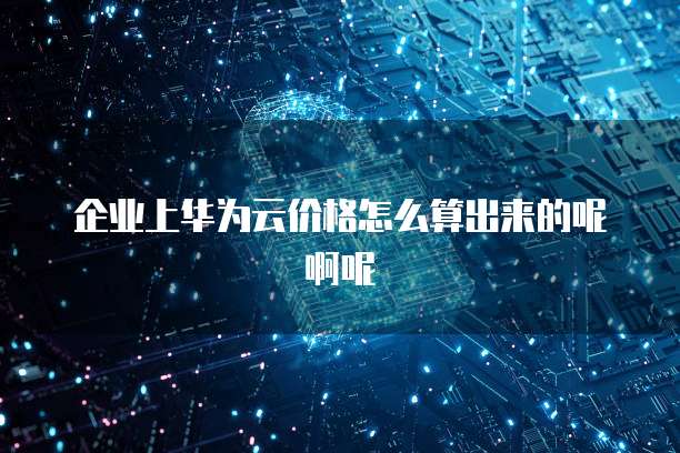 企业上华为云价格怎么算出来的呢啊呢