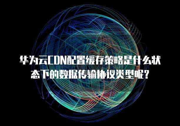华为云CDN配置缓存策略是什么状态下的数据传输协议类型呢？