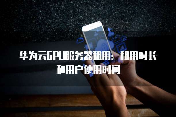华为云GPU服务器租用:租用时长和用户使用时间