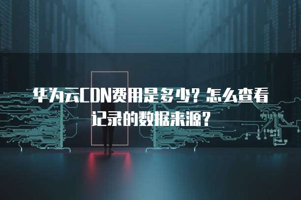 华为云CDN费用是多少?怎么查看记录的数据来源?