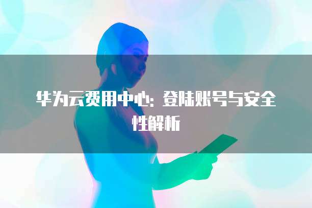 华为云费用中心: 登陆账号与安全性解析