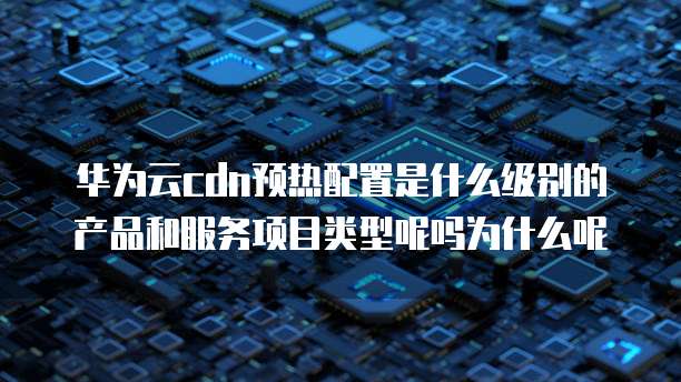 华为云cdn预热配置是什么级别的产品和服务项目类型呢吗为什么呢