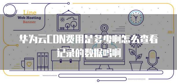 华为云CDN费用是多少啊怎么查看记录的数据吗啊