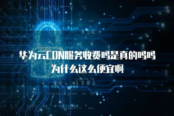 华为云CDN服务收费吗是真的吗吗为什么这么便宜啊