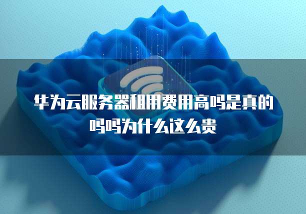 华为云服务器租用费用高吗是真的吗吗为什么这么贵