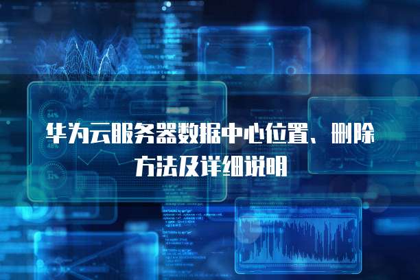 华为云服务器数据中心位置、删除方法及详细说明