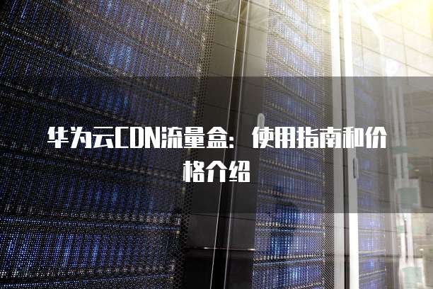 华为云CDN流量盒:使用指南和价格介绍