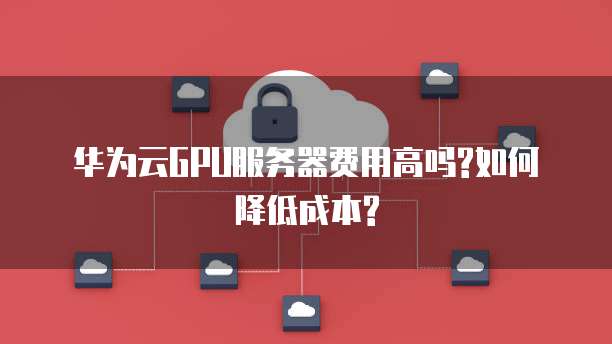 华为云GPU服务器费用高吗?如何降低成本?