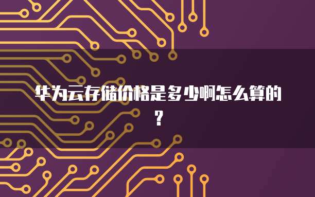 华为云存储价格是多少啊怎么算的?