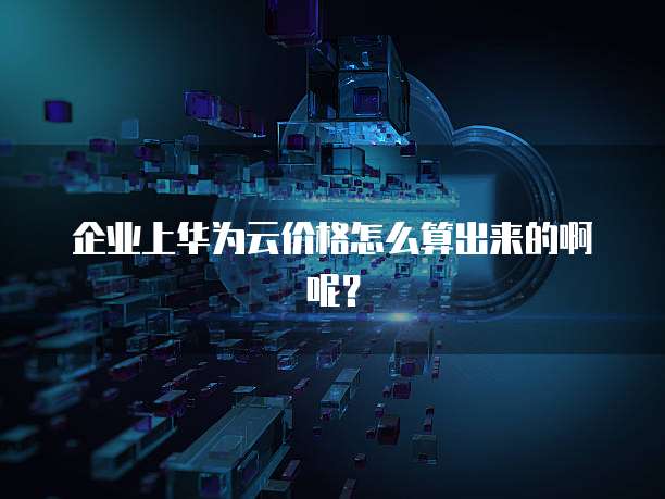 企业上华为云价格怎么算出来的啊呢？