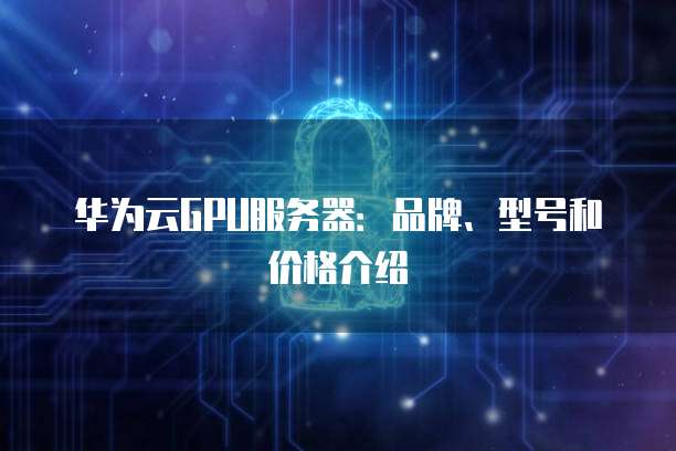 华为云GPU服务器:品牌、型号和价格介绍