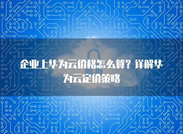 企业上华为云价格怎么算?详解华为云定价策略