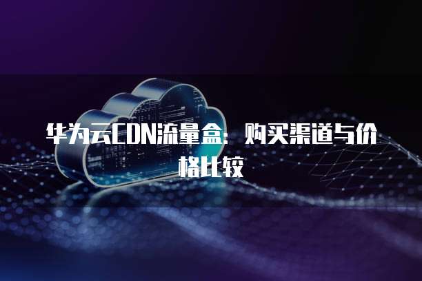 华为云CDN流量盒:购买渠道与价格比较