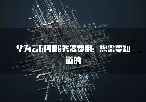 华为云GPU服务器费用：您需要知道的