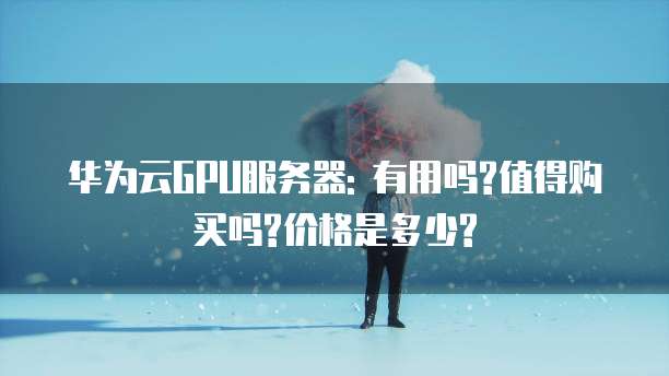 华为云GPU服务器: 有用吗?值得购买吗?价格是多少?