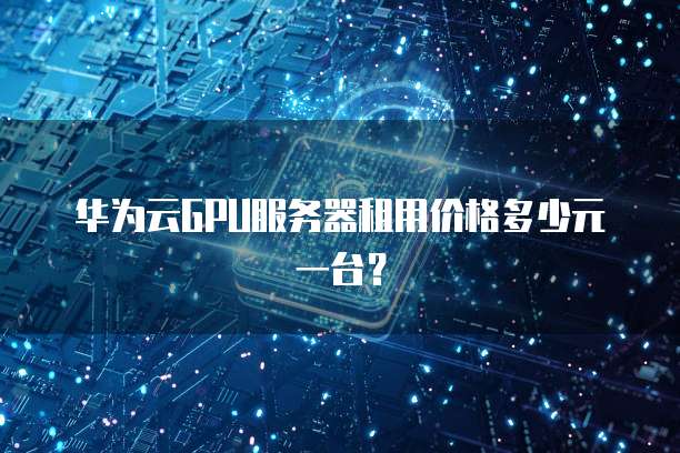 华为云GPU服务器租用价格多少元一台?