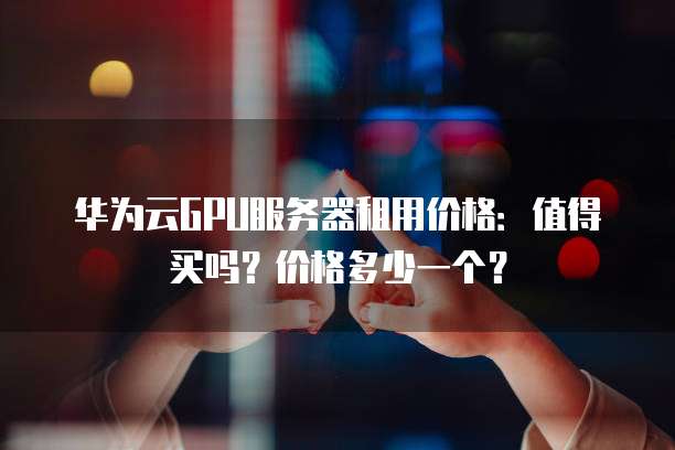 华为云GPU服务器租用价格:值得买吗?价格多少一个?