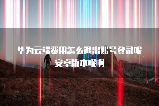 华为云端费用怎么退出账号登录呢安卓版本呢啊