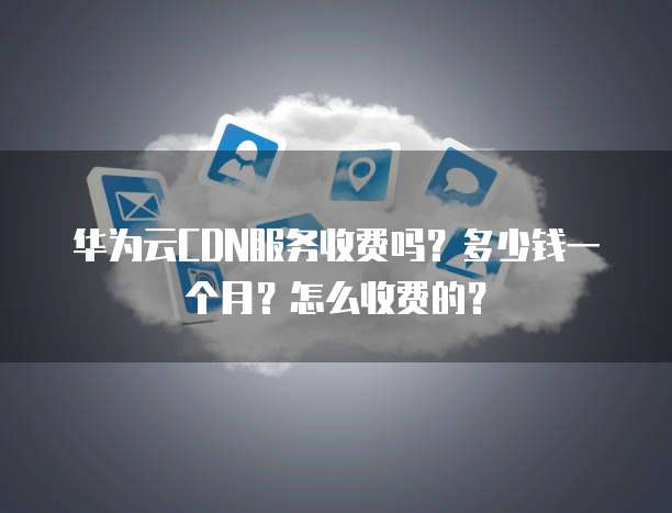 华为云CDN服务收费吗?多少钱一个月?怎么收费的?