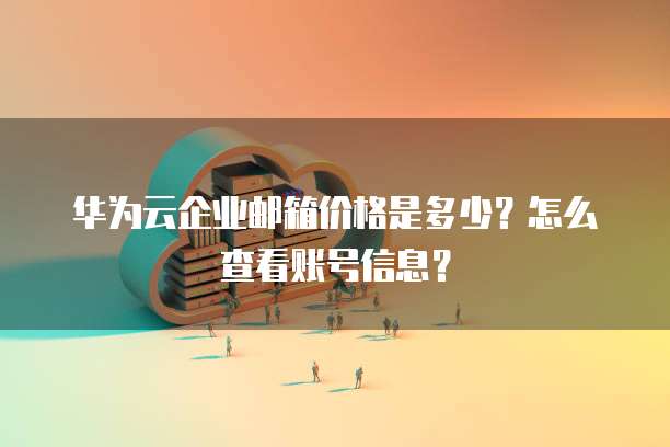 华为云企业邮箱价格是多少?怎么查看账号信息?