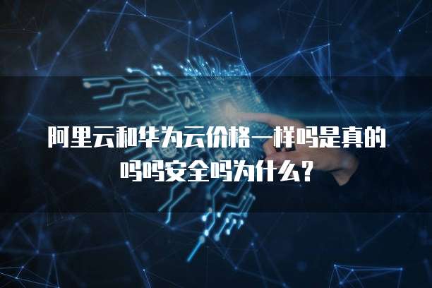 阿里云和华为云价格一样吗是真的吗吗安全吗为什么?