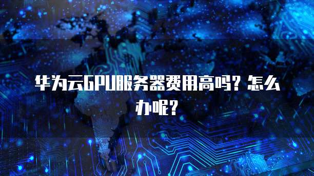 华为云GPU服务器费用高吗?怎么办呢?