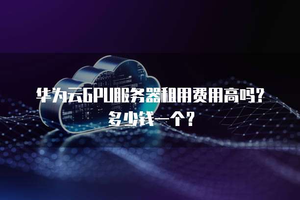 华为云GPU服务器租用费用高吗?多少钱一个?