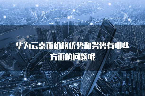 华为云桌面价格优势和劣势有哪些方面的问题呢