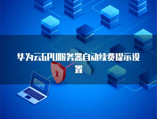 华为云GPU服务器自动续费提示设置