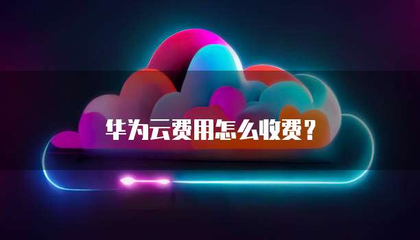 华为云费用怎么收费?