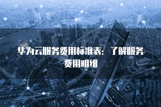 华为云服务费用标准表:了解服务费用明细