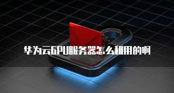 华为云GPU服务器怎么租用的啊