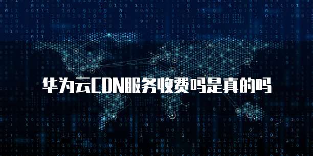 华为云CDN服务收费吗是真的吗