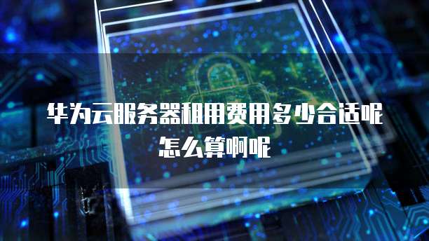 华为云服务器租用费用多少合适呢怎么算啊呢